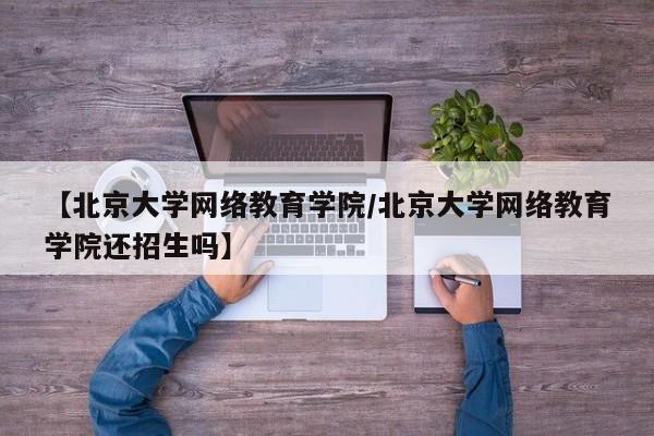 【北京大学网络教育学院／北京大学网络教育学院还招生吗】