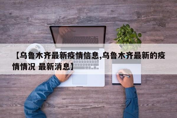 【乌鲁木齐最新疫情信息,乌鲁木齐最新的疫情情况 最新消息】