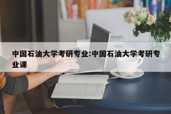 中国石油大学考研专业：中国石油大学考研专业课