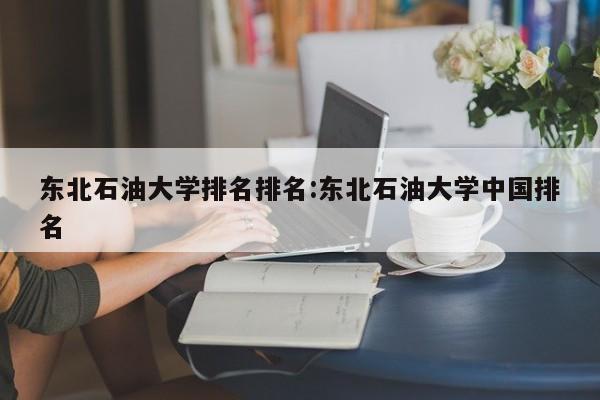 东北石油大学排名排名：东北石油大学中国排名