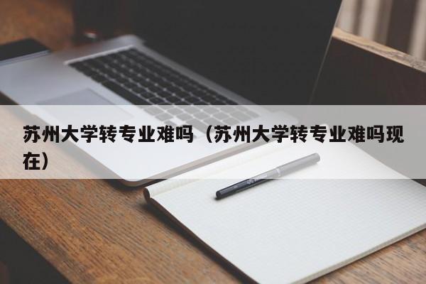 苏州大学转专业难吗（苏州大学转专业难吗现在）