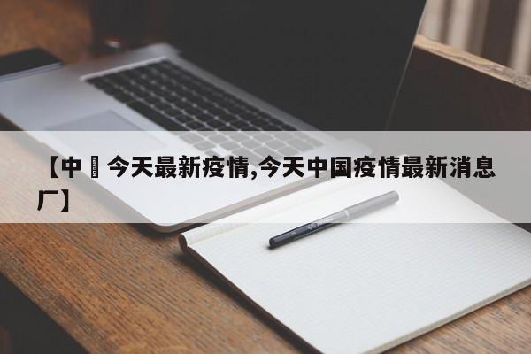 【中囯今天最新疫情,今天中国疫情最新消息厂】