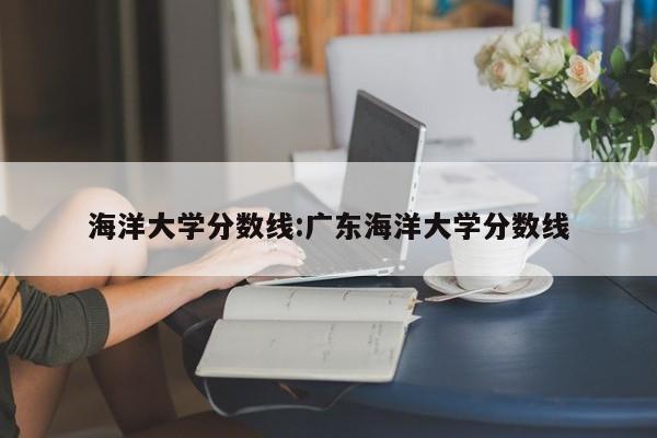 海洋大学分数线：广东海洋大学分数线