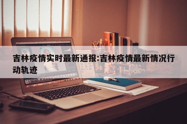 吉林疫情实时最新通报：吉林疫情最新情况行动轨迹