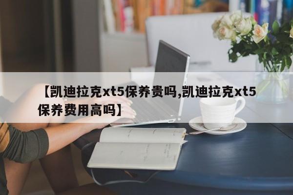 【凯迪拉克xt5保养贵吗,凯迪拉克xt5保养费用高吗】