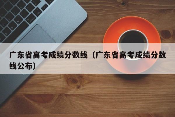 广东省高考成绩分数线（广东省高考成绩分数线公布）