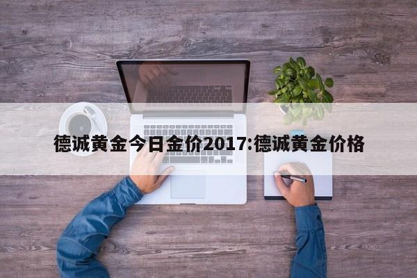 德诚黄金今日金价2017：德诚黄金价格