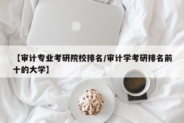 【审计专业考研院校排名／审计学考研排名前十的大学】