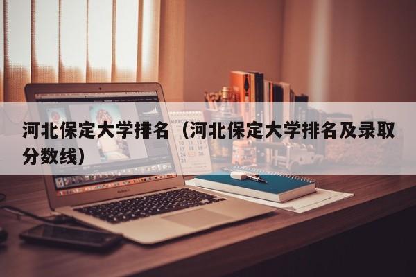 河北保定大学排名（河北保定大学排名及录取分数线）