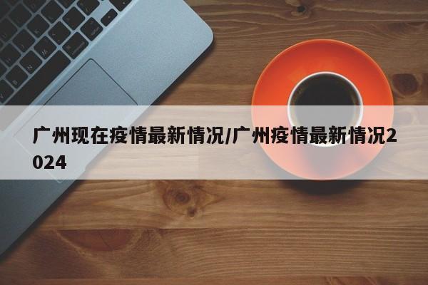 广州现在疫情最新情况／广州疫情最新情况2024