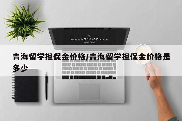 青海留学担保金价格／青海留学担保金价格是多少