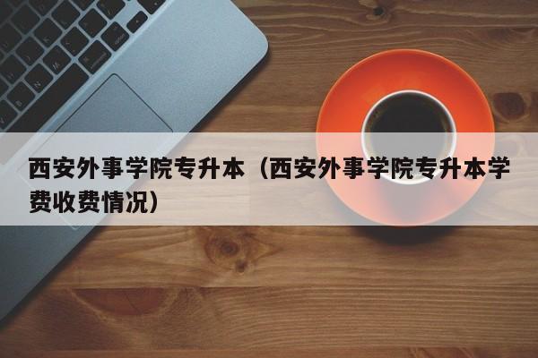 西安外事学院专升本（西安外事学院专升本学费收费情况）