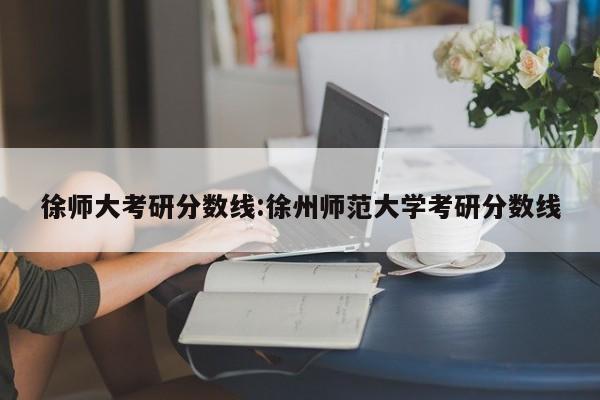 徐师大考研分数线：徐州师范大学考研分数线