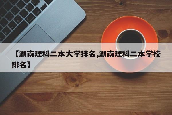 【湖南理科二本大学排名,湖南理科二本学校排名】