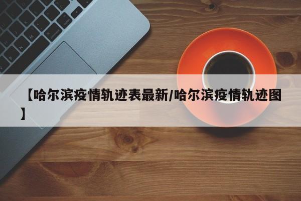 【哈尔滨疫情轨迹表最新／哈尔滨疫情轨迹图】