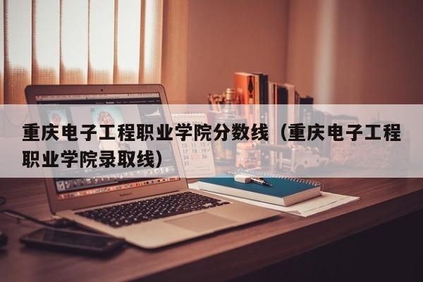 重庆电子工程职业学院分数线（重庆电子工程职业学院录取线）