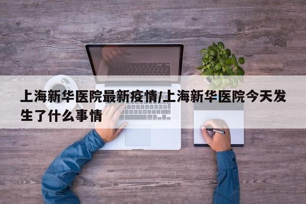 上海新华医院最新疫情／上海新华医院今天发生了什么事情