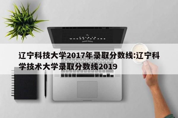 辽宁科技大学2017年录取分数线：辽宁科学技术大学录取分数线2019