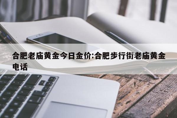 合肥老庙黄金今日金价：合肥步行街老庙黄金电话