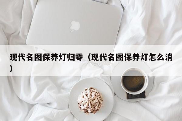 现代名图保养灯归零（现代名图保养灯怎么消）