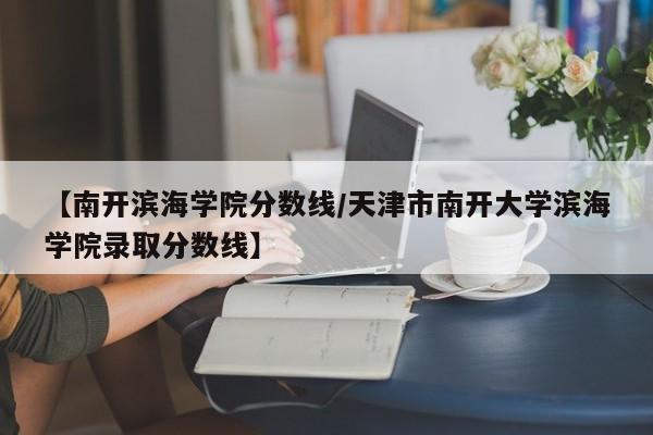 【南开滨海学院分数线／天津市南开大学滨海学院录取分数线】