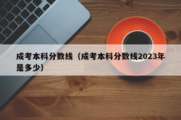 成考本科分数线（成考本科分数线2023年是多少）