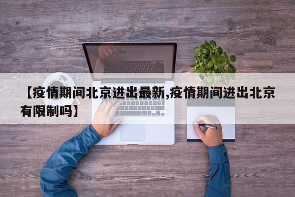 【疫情期间北京进出最新,疫情期间进出北京有限制吗】