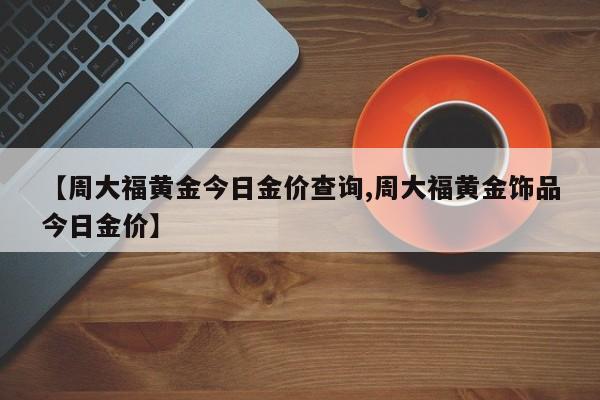 【周大福黄金今日金价查询,周大福黄金饰品今日金价】