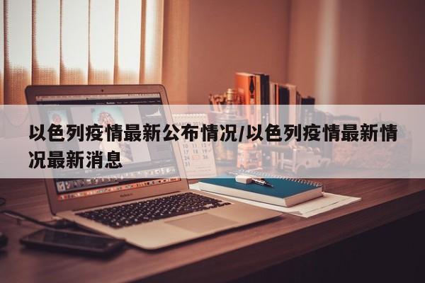 以色列疫情最新公布情况／以色列疫情最新情况最新消息