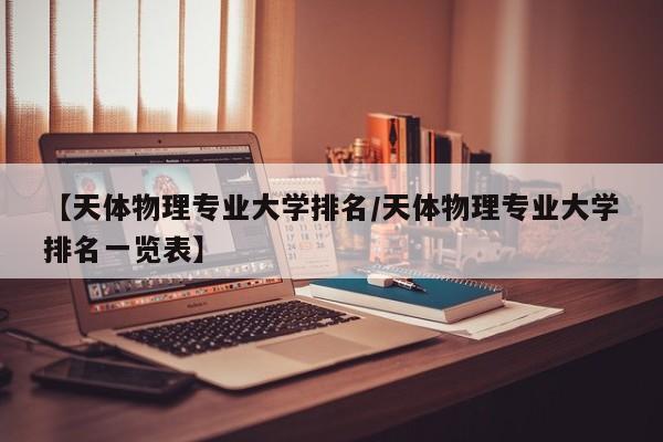 【天体物理专业大学排名／天体物理专业大学排名一览表】