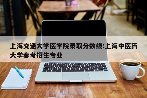 上海交通大学医学院录取分数线：上海中医药大学春考招生专业