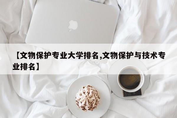 【文物保护专业大学排名,文物保护与技术专业排名】