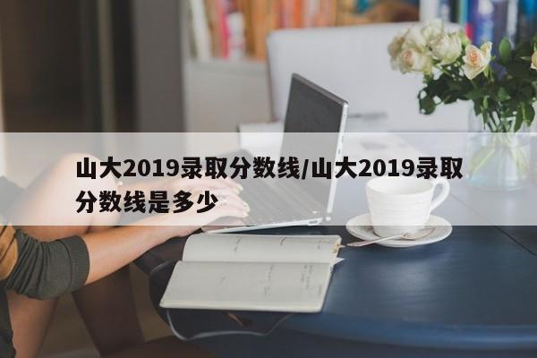 山大2019录取分数线／山大2019录取分数线是多少