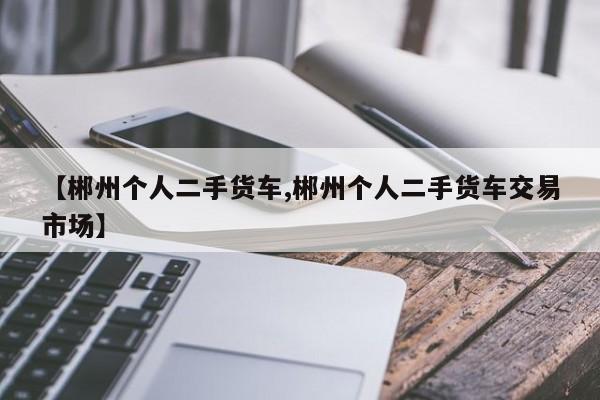 【郴州个人二手货车,郴州个人二手货车交易市场】