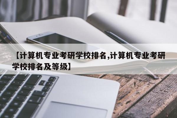 【计算机专业考研学校排名,计算机专业考研学校排名及等级】