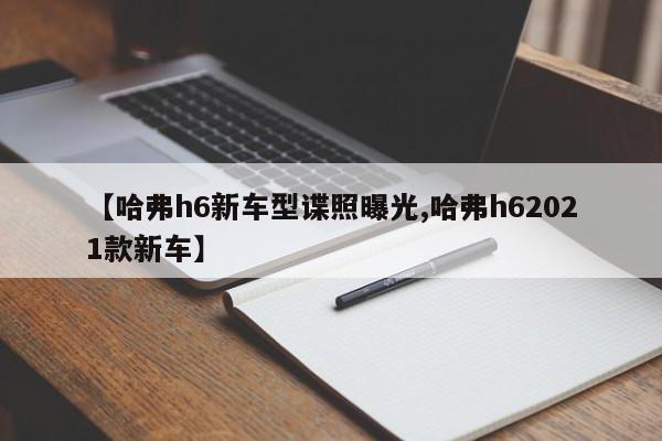 【哈弗h6新车型谍照曝光,哈弗h62021款新车】