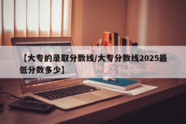 【大专的录取分数线／大专分数线2025最低分数多少】