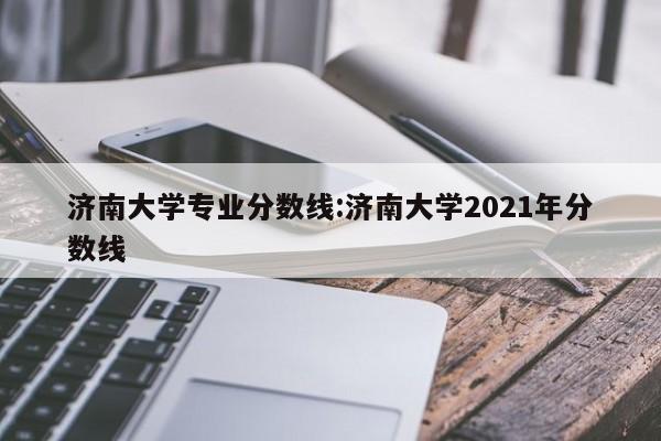 济南大学专业分数线：济南大学2021年分数线